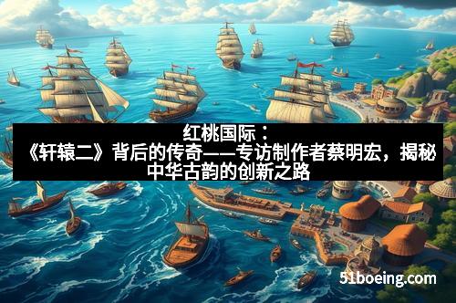 红桃国际：《轩辕二》背后的传奇——专访制作者蔡明宏，揭秘中华古韵的创新之路